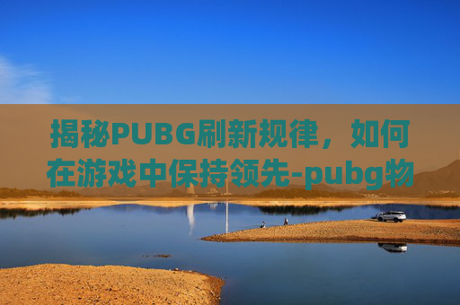 揭秘PUBG刷新规律，如何在游戏中保持领先-pubg物品刷新器按哪个键
