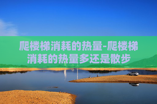 爬楼梯消耗的热量-爬楼梯消耗的热量多还是散步