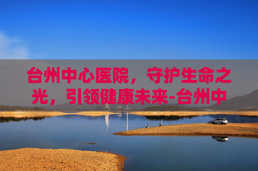 台州中心医院，守护生命之光，引领健康未来-台州中心医院电话