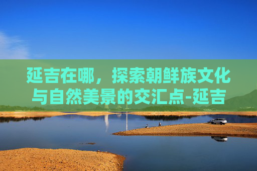 延吉在哪，探索朝鲜族文化与自然美景的交汇点-延吉在哪地图