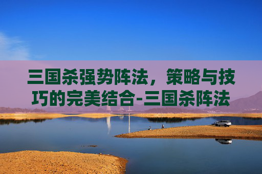 三国杀强势阵法，策略与技巧的完美结合-三国杀阵法技