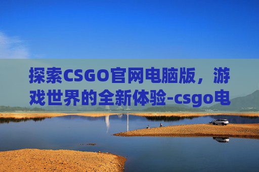 探索CSGO官网电脑版，游戏世界的全新体验-csgo电脑版官方正版下载