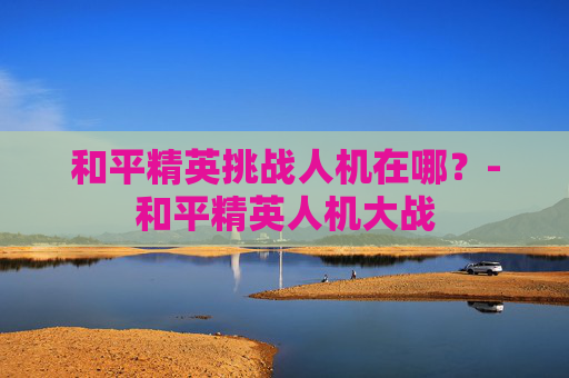 和平精英挑战人机在哪？-和平精英人机大战