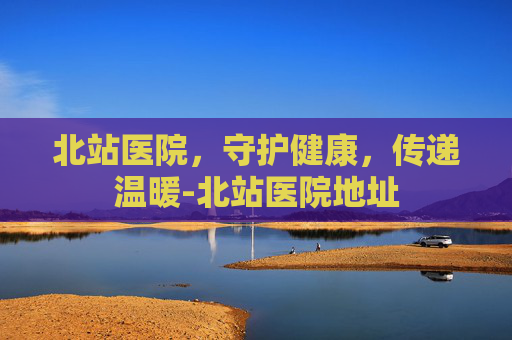 北站医院,守护健康,传递温暖-北站医院地址 北站医院,守护健康,传递温暖-北站医院地址