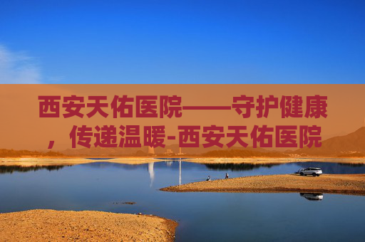 西安天佑医院——守护健康,传递温暖-西安天佑医院电话 西安天佑医院——守护健康,传递温暖-西安天佑医院电话