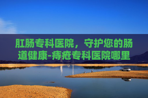 肛肠专科医院,守护您的肠道健康-痔疮专科医院哪里好 肛肠专科医院,守护您的肠道健康-痔疮专科医院哪里好