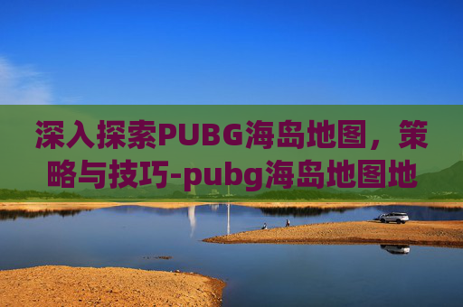深入探索PUBG海岛地图,策略与技巧-pubg海岛地图地下室位置 深入探索PUBG海岛地图,策略与技巧-pubg海岛地图地下室位置