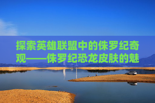 探索英雄联盟中的侏罗纪奇观——侏罗纪恐龙皮肤的魅力-侏罗纪恐龙角色大全