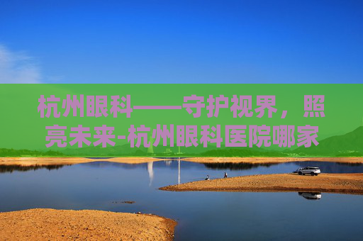 杭州眼科——守护视界，照亮未来-杭州眼科医院哪家好