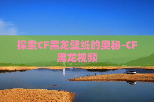 探索CF黑龙壁纸的奥秘-CF黑龙视频