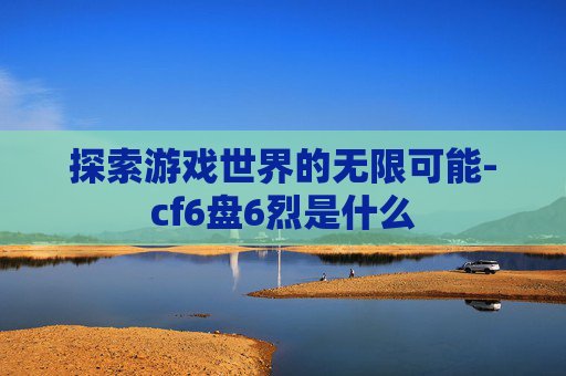 探索游戏世界的无限可能-cf6盘6烈是什么