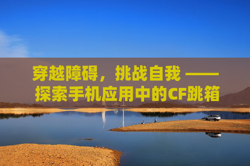 穿越障碍,挑战自我 —— 探索手机应用中的CF跳箱子游戏-cf手游跳箱子四种方法视频 穿越障碍,挑战自我 —— 探索手机应用中的CF跳箱子游戏-cf手游跳箱子四种方法视频