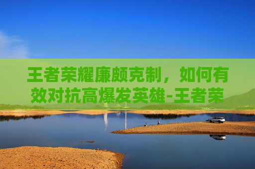王者荣耀廉颇克制，如何有效对抗高爆发英雄-王者荣耀廉颇克制谁