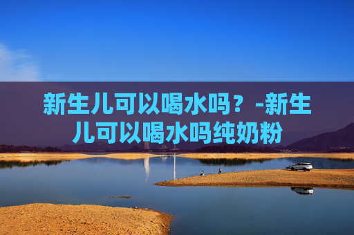 新生儿可以喝水吗?-新生儿可以喝水吗纯奶粉 新生儿可以喝水吗?-新生儿可以喝水吗纯奶粉