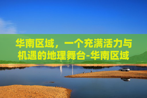 华南区域，一个充满活力与机遇的地理舞台-华南区域包括哪些城市