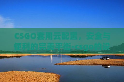 CSGO套用云配置,安全与便利的完美平衡-csgo的设置是云端还是本地 CSGO套用云配置,安全与便利的完美平衡-csgo的设置是云端还是本地