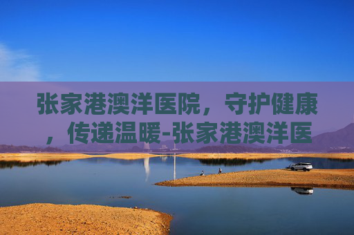 张家港澳洋医院，守护健康，传递温暖-张家港澳洋医院电话
