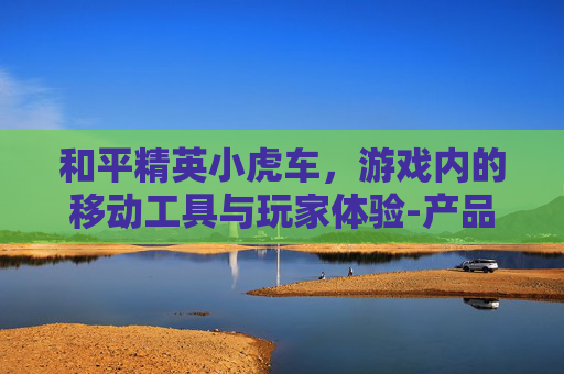 和平精英小虎车,游戏内的移动工具与玩家体验-产品商标怎么查 和平精英小虎车,游戏内的移动工具与玩家体验-产品商标怎么查