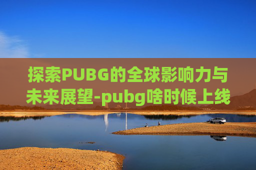 探索PUBG的全球影响力与未来展望-pubg啥时候上线