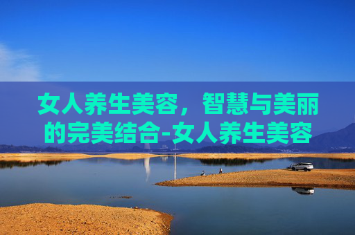 女人养生美容，智慧与美丽的完美结合-女人养生美容的项目有哪些