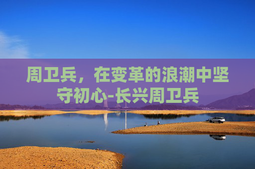 周卫兵,在变革的浪潮中坚守初心-长兴周卫兵 周卫兵,在变革的浪潮中坚守初心-长兴周卫兵