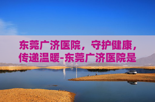 东莞广济医院，守护健康，传递温暖-东莞广济医院是几级医院