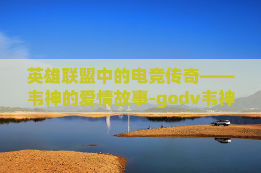 英雄联盟中的电竞传奇——韦神的爱情故事-godv韦神老婆 英雄联盟中的电竞传奇——韦神的爱情故事-godv韦神老婆