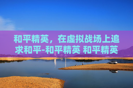 和平精英，在虚拟战场上追求和平-和平精英 和平精英