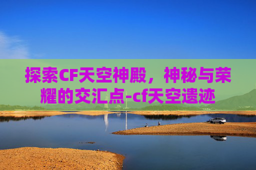 探索CF天空神殿,神秘与荣耀的交汇点-cf天空遗迹 探索CF天空神殿,神秘与荣耀的交汇点-cf天空遗迹