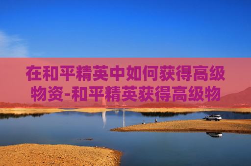在和平精英中如何获得高级物资-和平精英获得高级物资有什么用