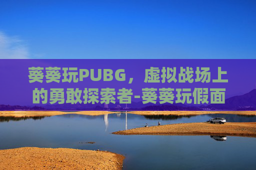 葵葵玩PUBG,虚拟战场上的勇敢探索者-葵葵玩假面骑士 葵葵玩PUBG,虚拟战场上的勇敢探索者-葵葵玩假面骑士