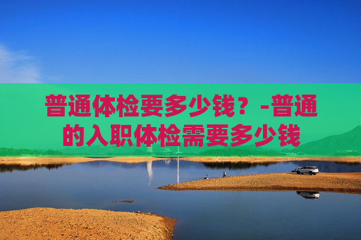 普通体检要多少钱？-普通的入职体检需要多少钱