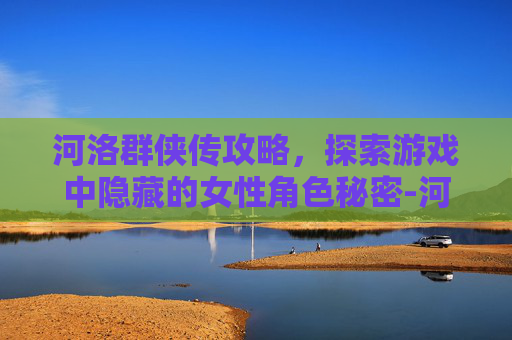 河洛群侠传攻略,探索游戏中隐藏的女性角色秘密-河洛群侠传女主角攻略 河洛群侠传攻略,探索游戏中隐藏的女性角色秘密-河洛群侠传女主角攻略