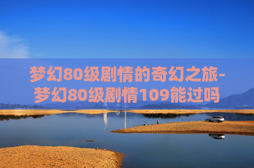 梦幻80级剧情的奇幻之旅-梦幻80级剧情109能过吗