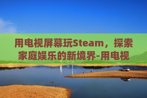 用电视屏幕玩Steam，探索家庭娱乐的新境界-用电视屏幕玩fc和gba游戏