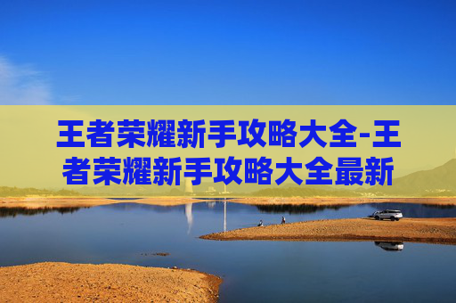 王者荣耀新手攻略大全-王者荣耀新手攻略大全最新