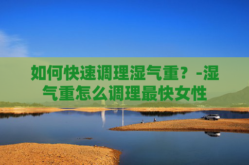 如何快速调理湿气重？-湿气重怎么调理最快女性