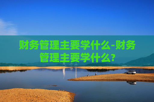 财务管理主要学什么-财务管理主要学什么? 财务管理主要学什么-财务管理主要学什么?