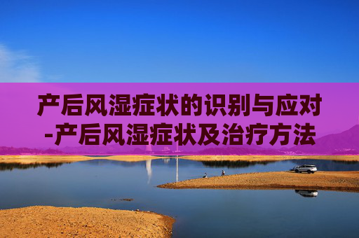 产后风湿症状的识别与应对-产后风湿症状及治疗方法 产后风湿症状的识别与应对-产后风湿症状及治疗方法