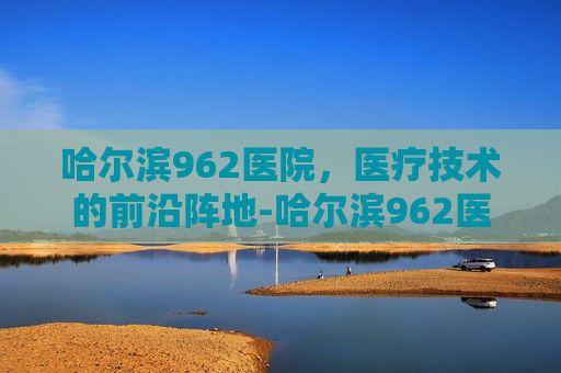 哈尔滨962医院，医疗技术的前沿阵地-哈尔滨962医院挂号预约