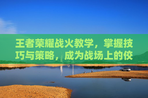 王者荣耀战火教学,掌握技巧与策略,成为战场上的佼佼者-王者荣耀火苗 王者荣耀战火教学,掌握技巧与策略,成为战场上的佼佼者-王者荣耀火苗