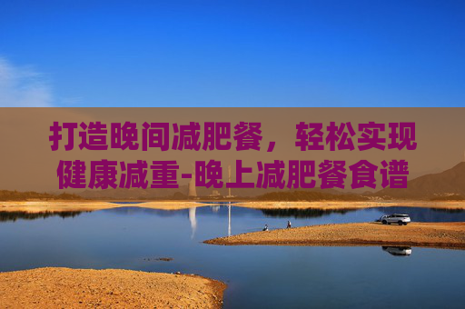 打造晚间减肥餐,轻松实现健康减重-晚上减肥餐食谱 打造晚间减肥餐,轻松实现健康减重-晚上减肥餐食谱