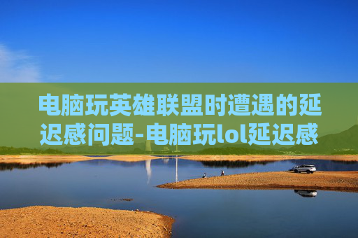 电脑玩英雄联盟时遭遇的延迟感问题-电脑玩lol延迟感太高 电脑玩英雄联盟时遭遇的延迟感问题-电脑玩lol延迟感太高