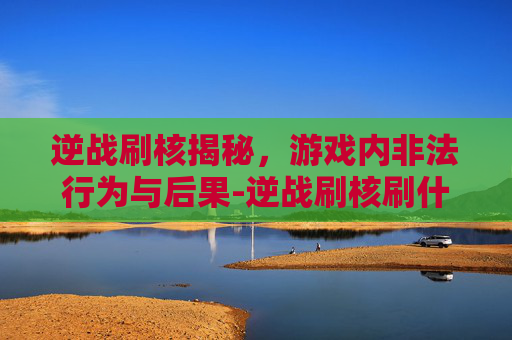 逆战刷核揭秘，游戏内非法行为与后果-逆战刷核刷什么难度