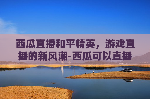西瓜直播和平精英，游戏直播的新风潮-西瓜可以直播和平精英吗怎么弄