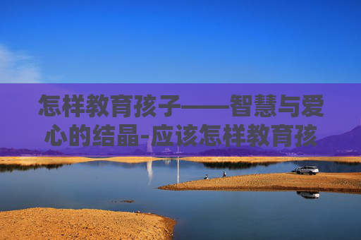 怎样教育孩子——智慧与爱心的结晶-应该怎样教育孩子上课撕纸片呢