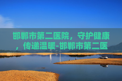 邯郸市第二医院,守护健康,传递温暖-邯郸市第二医院院长 邯郸市第二医院,守护健康,传递温暖-邯郸市第二医院院长