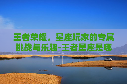 王者荣耀,星座玩家的专属挑战与乐趣-王者星座是哪个星座 王者荣耀,星座玩家的专属挑战与乐趣-王者星座是哪个星座