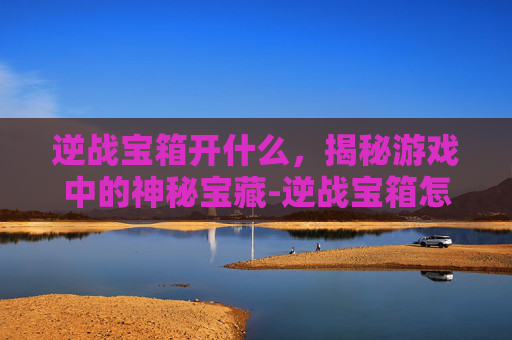 逆战宝箱开什么,揭秘游戏中的神秘宝藏-逆战宝箱怎么获得 逆战宝箱开什么,揭秘游戏中的神秘宝藏-逆战宝箱怎么获得