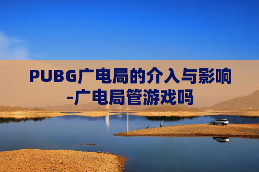 PUBG广电局的介入与影响-广电局管游戏吗